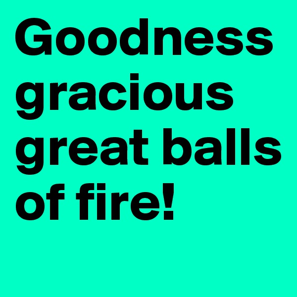 Goodness gracious great balls of fire!