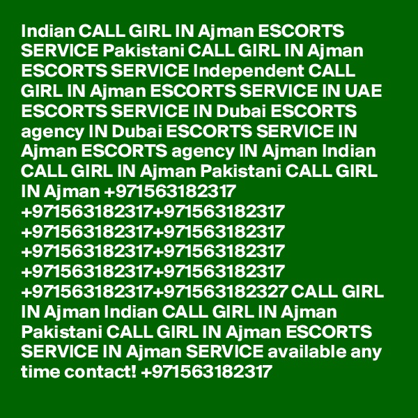 Indian CALL GIRL IN Ajman ESCORTS SERVICE Pakistani CALL GIRL IN Ajman ESCORTS SERVICE Independent CALL GIRL IN Ajman ESCORTS SERVICE IN UAE ESCORTS SERVICE IN Dubai ESCORTS agency IN Dubai ESCORTS SERVICE IN Ajman ESCORTS agency IN Ajman Indian CALL GIRL IN Ajman Pakistani CALL GIRL IN Ajman +971563182317 +971563182317+971563182317 +971563182317+971563182317 +971563182317+971563182317 +971563182317+971563182317 +971563182317+971563182327 CALL GIRL IN Ajman Indian CALL GIRL IN Ajman Pakistani CALL GIRL IN Ajman ESCORTS SERVICE IN Ajman SERVICE available any time contact! +971563182317