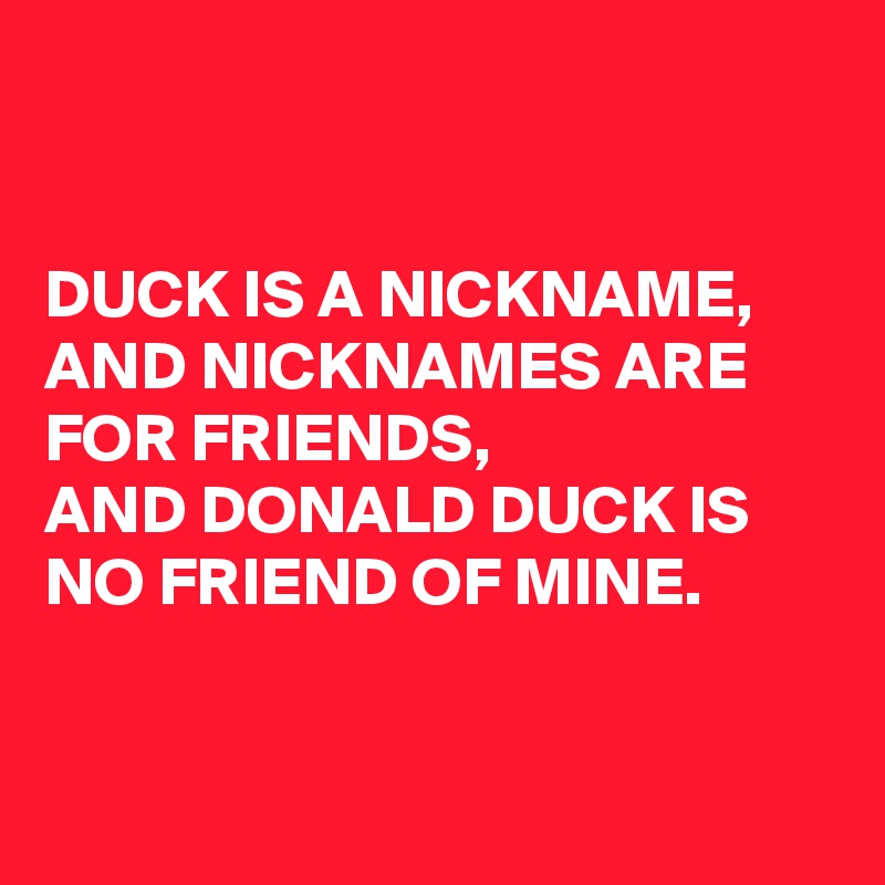 


DUCK IS A NICKNAME,
AND NICKNAMES ARE FOR FRIENDS, 
AND DONALD DUCK IS NO FRIEND OF MINE.


