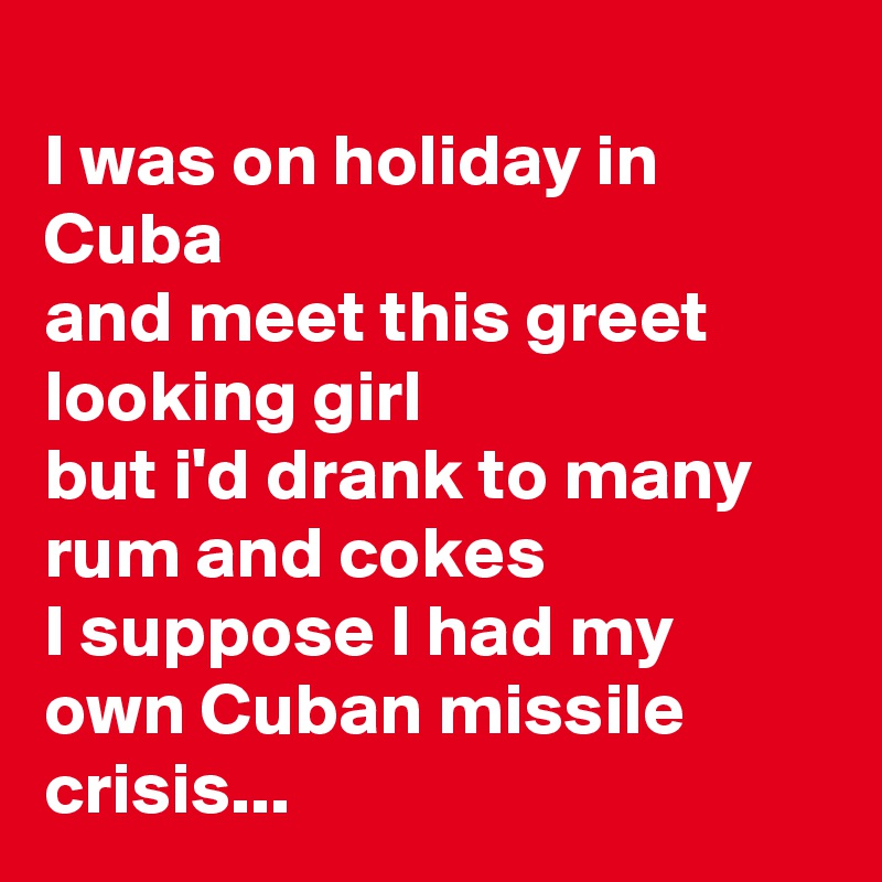 
I was on holiday in Cuba
and meet this greet looking girl
but i'd drank to many rum and cokes
I suppose I had my own Cuban missile crisis...