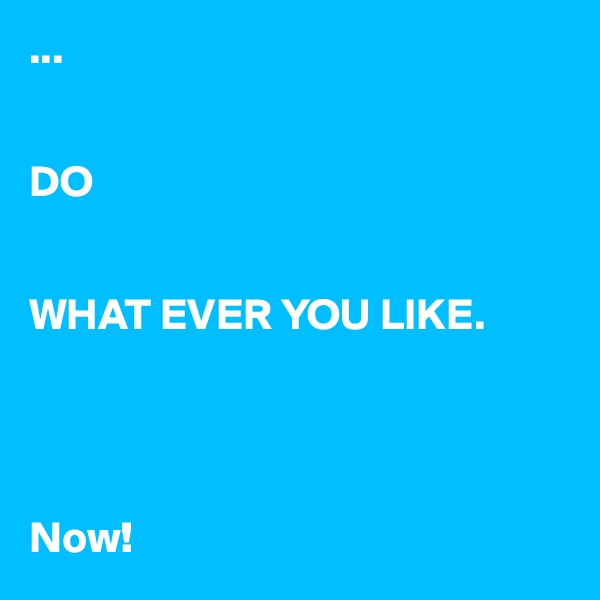 ...


DO


WHAT EVER YOU LIKE.




Now!