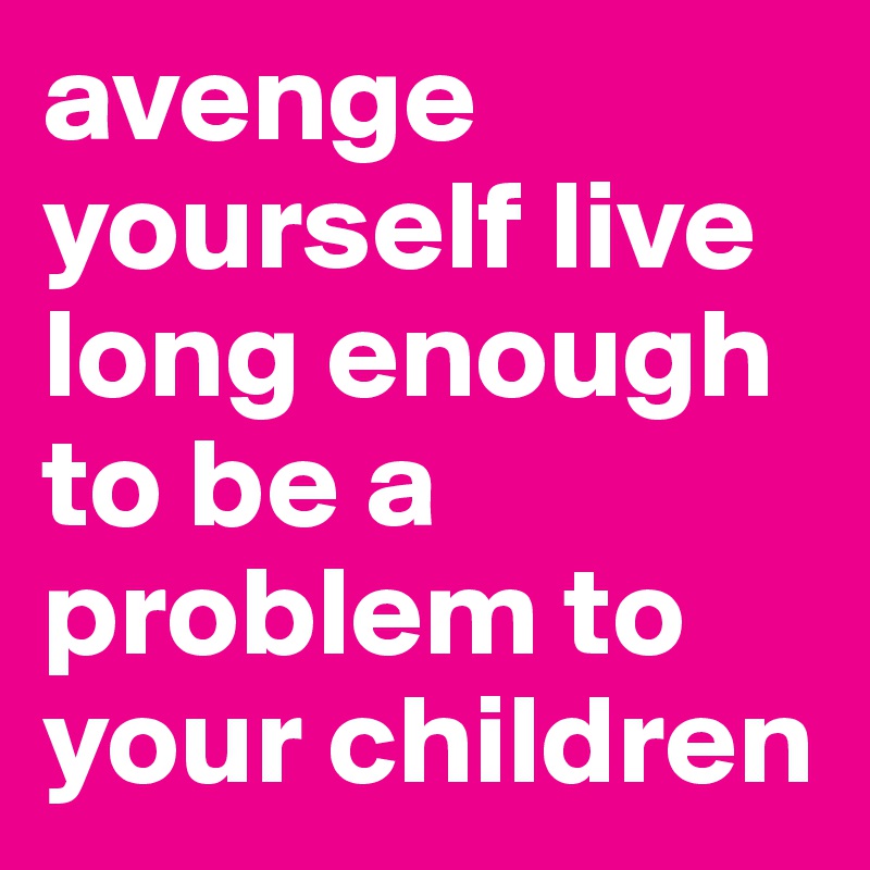 avenge yourself live long enough to be a problem to your children