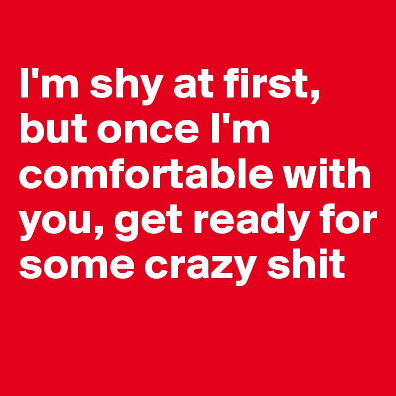 
I'm shy at first, but once I'm comfortable with you, get ready for some crazy shit
