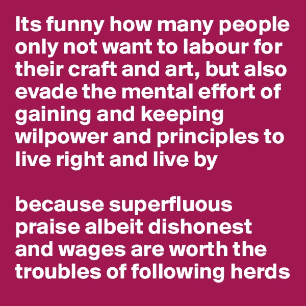 Its funny how many people only not want to labour for their craft and art, but also evade the mental effort of gaining and keeping wilpower and principles to live right and live by

because superfluous praise albeit dishonest and wages are worth the troubles of following herds