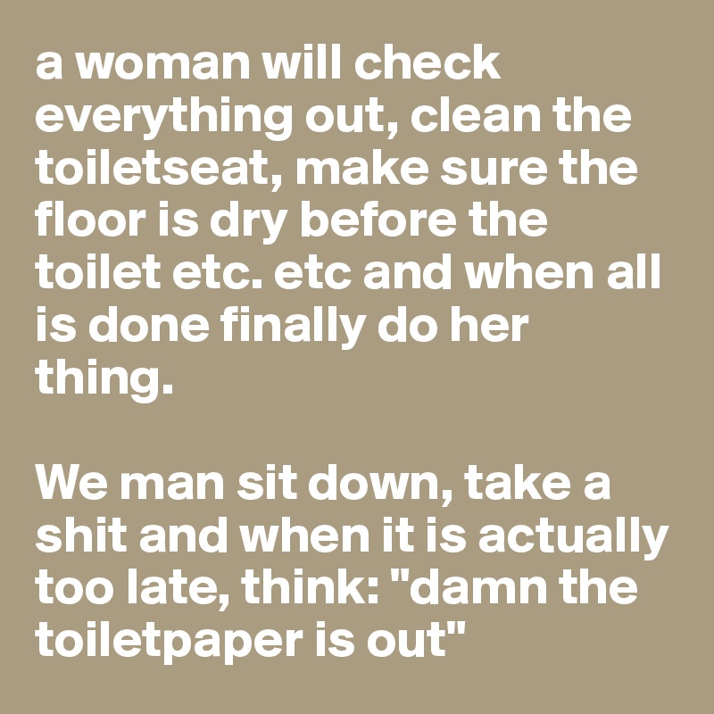 a woman will check everything out, clean the toiletseat, make sure the floor is dry before the toilet etc. etc and when all is done finally do her thing.

We man sit down, take a shit and when it is actually too late, think: "damn the toiletpaper is out"