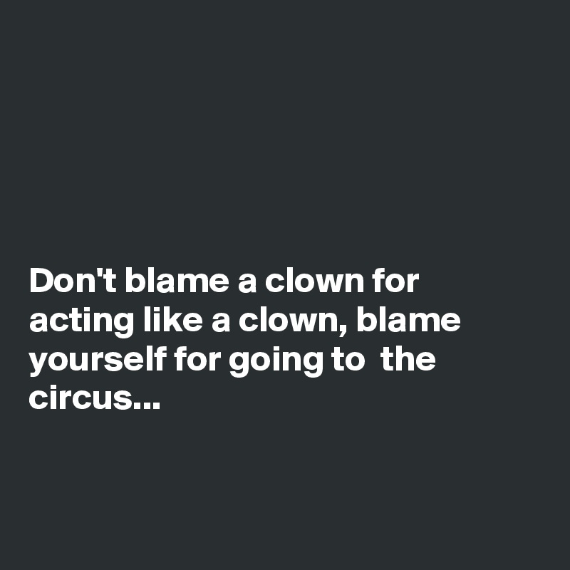 





Don't blame a clown for acting like a clown, blame yourself for going to  the circus...


