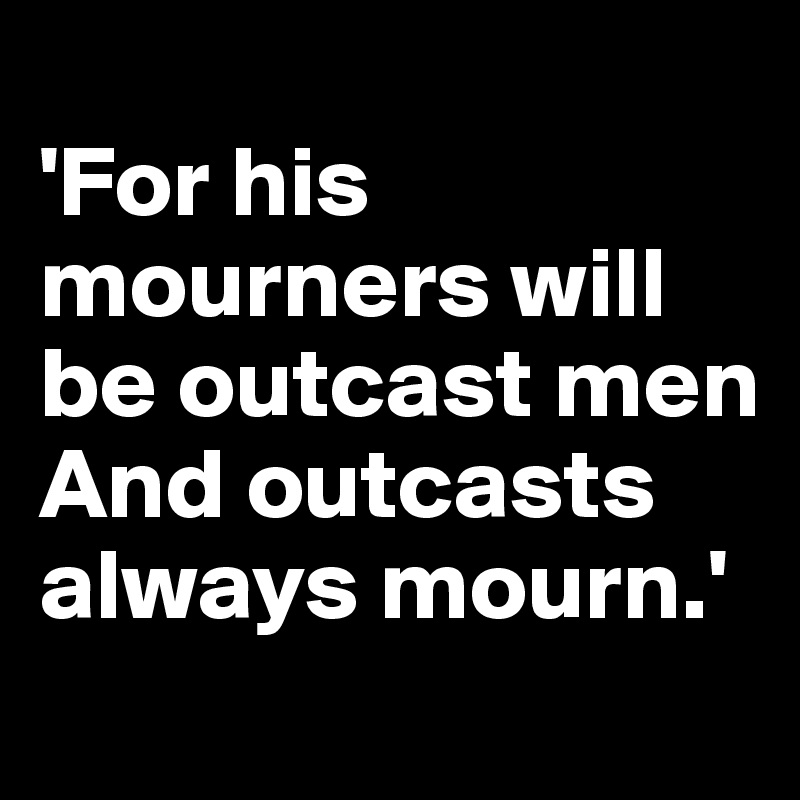 
'For his mourners will be outcast men
And outcasts always mourn.' 
