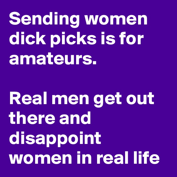 Sending women dick picks is for amateurs. 

Real men get out there and disappoint women in real life