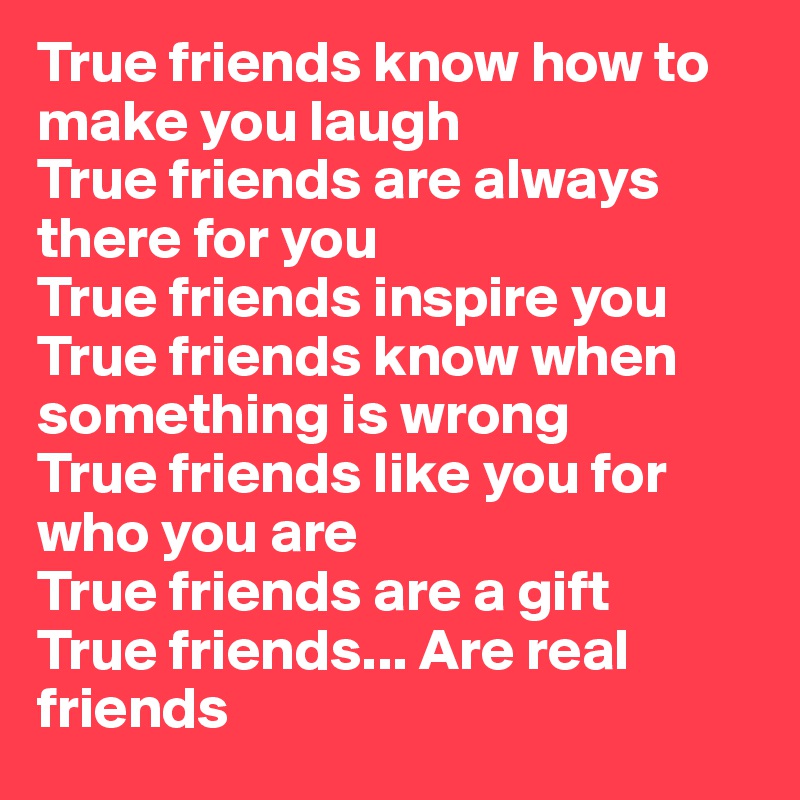 True friends know how to make you laugh
True friends are always there for you
True friends inspire you
True friends know when something is wrong 
True friends like you for who you are
True friends are a gift 
True friends... Are real friends