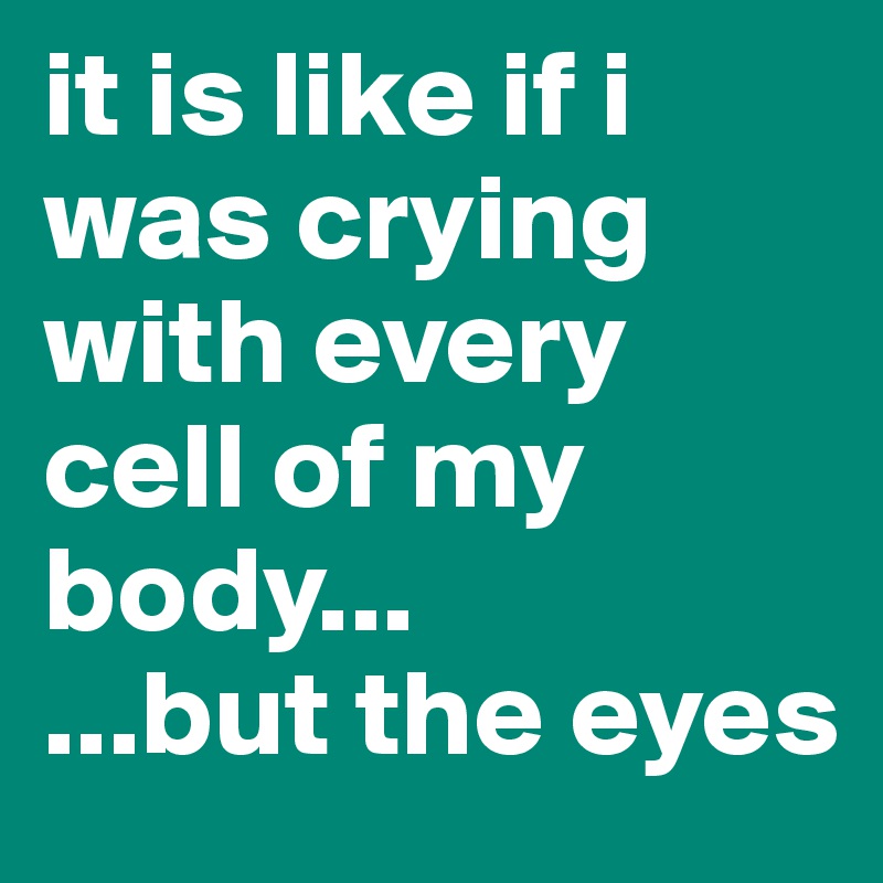 it is like if i was crying with every cell of my body...
...but the eyes