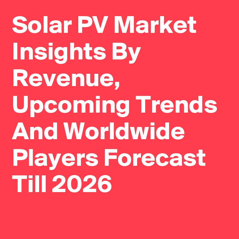 Solar PV Market Insights By Revenue, Upcoming Trends And Worldwide Players Forecast Till 2026
