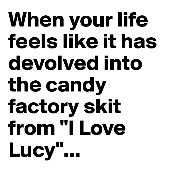 When your life feels like it has devolved into the candy factory skit from "I Love Lucy"...
