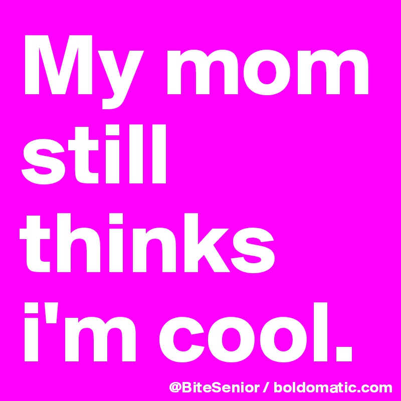 My mom still thinks i'm cool.