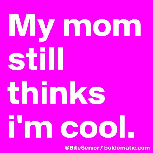 My mom still thinks i'm cool.