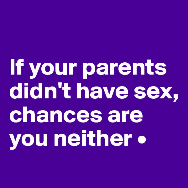 

If your parents didn't have sex,
chances are you neither •