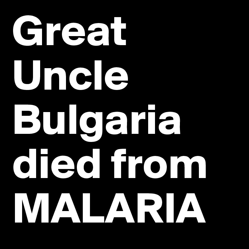 Great
Uncle
Bulgaria
died from
MALARIA