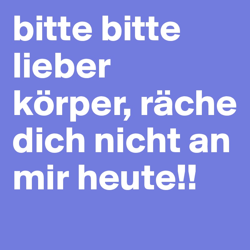 bitte bitte lieber körper, räche dich nicht an mir heute!!