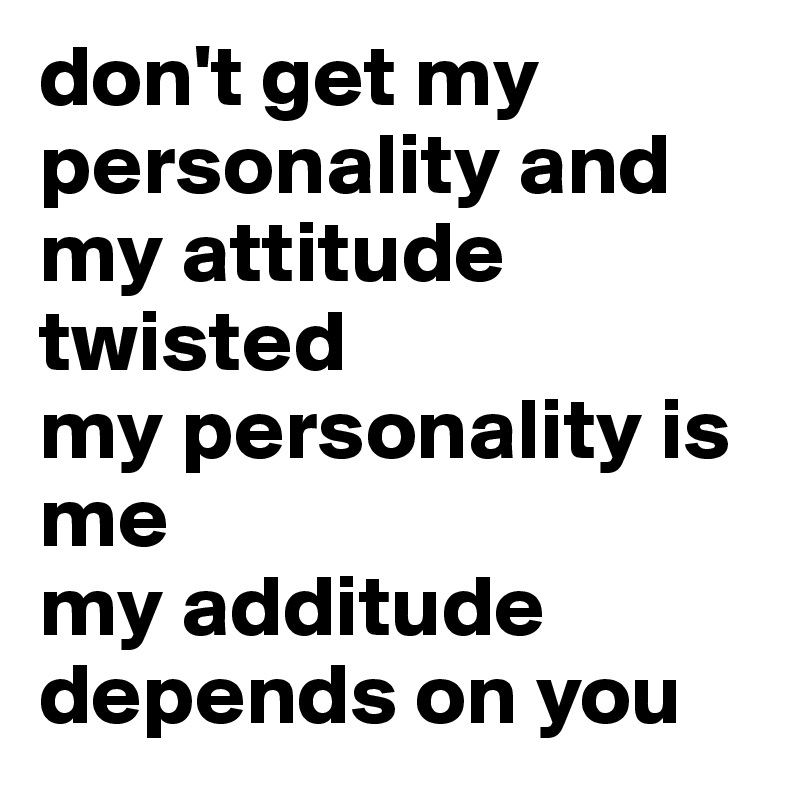 don't get my personality and my attitude twisted
my personality is me
my additude depends on you