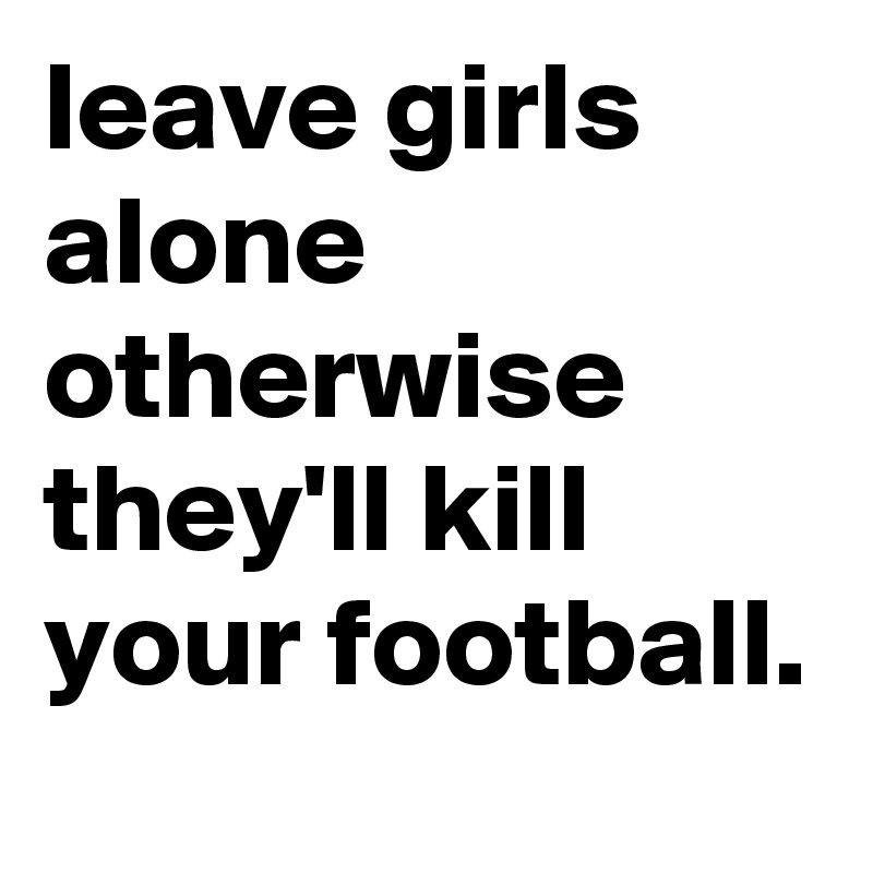 leave girls alone otherwise they'll kill your football. 