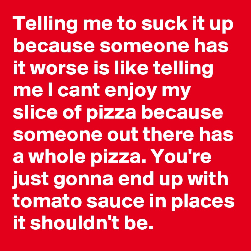 Telling me to suck it up because someone has it worse is like telling me I cant enjoy my slice of pizza because someone out there has a whole pizza. You're just gonna end up with tomato sauce in places it shouldn't be.