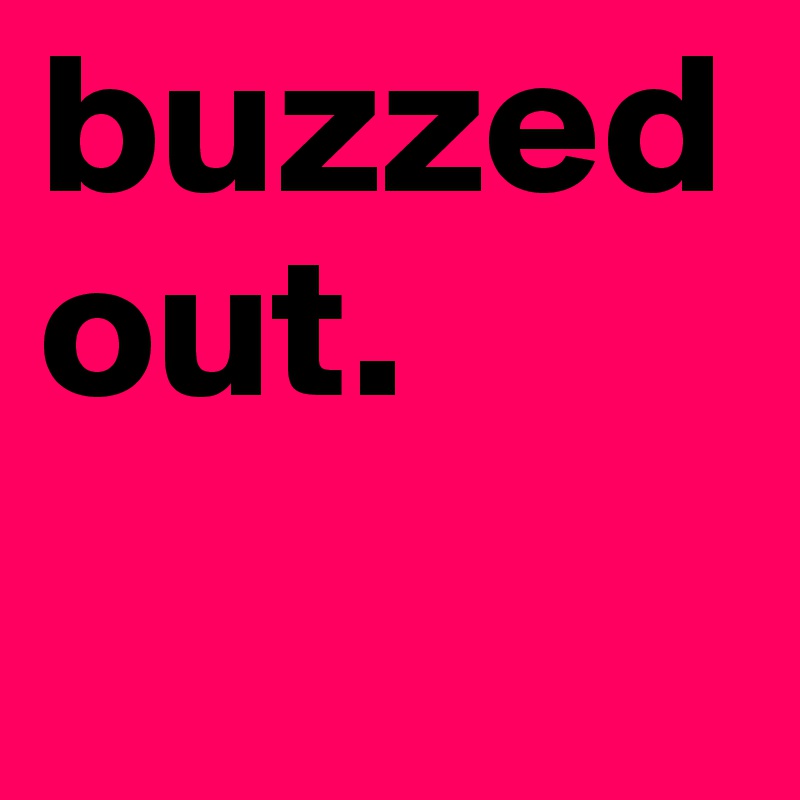 buzzed
out.