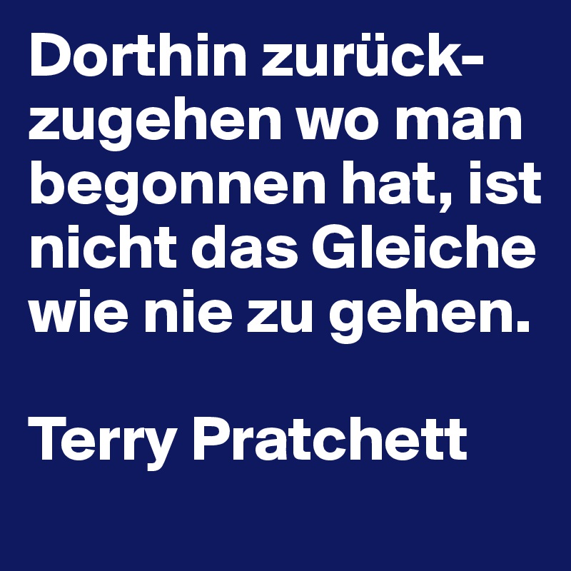 Dorthin zurück-zugehen wo man begonnen hat, ist nicht das Gleiche wie nie zu gehen.

Terry Pratchett