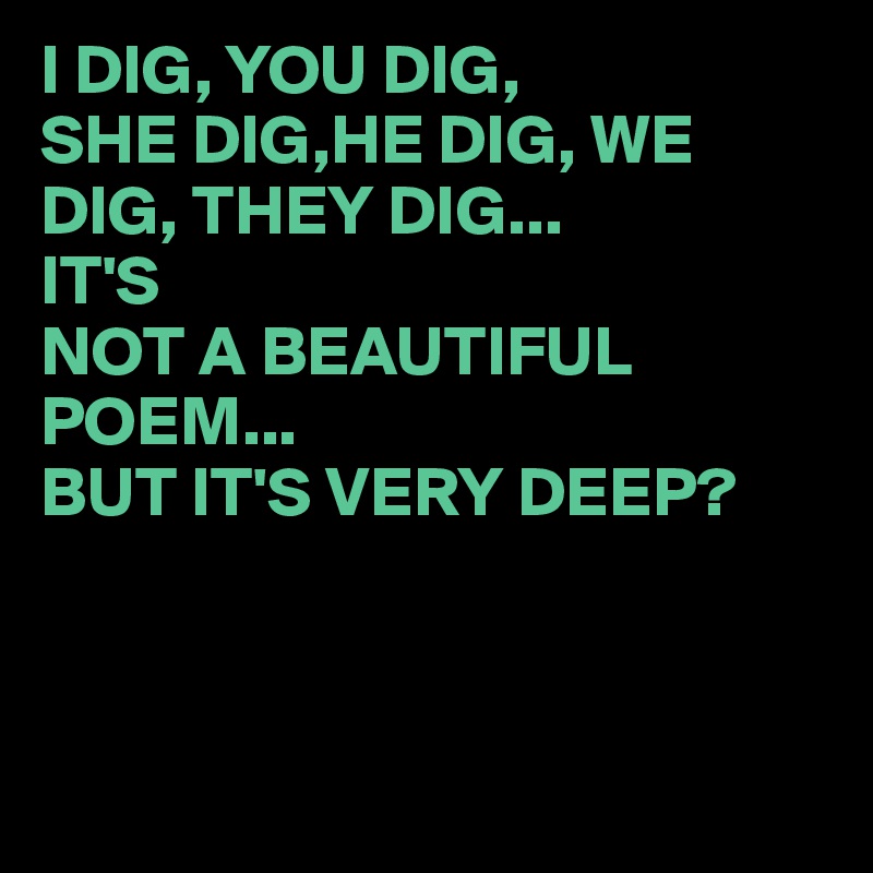 I DIG, YOU DIG,
SHE DIG,HE DIG, WE DIG, THEY DIG...
IT'S 
NOT A BEAUTIFUL POEM...
BUT IT'S VERY DEEP?



