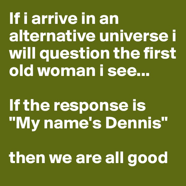 If i arrive in an alternative universe i will question the first old woman i see...

If the response is "My name's Dennis"

then we are all good