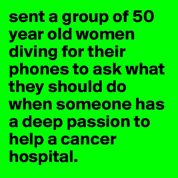 sent a group of 50 year old women diving for their phones to ask what they should do when someone has a deep passion to help a cancer hospital.