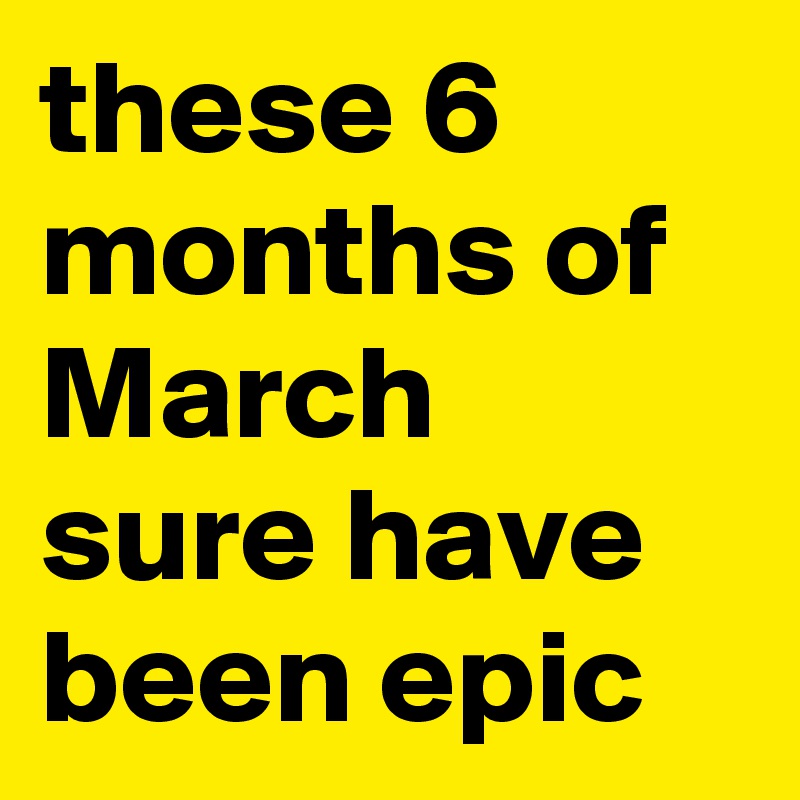 these 6 months of March sure have been epic