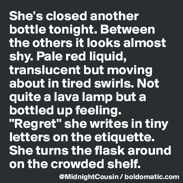 She's closed another bottle tonight. Between the others it looks almost shy. Pale red liquid, translucent but moving about in tired swirls. Not quite a lava lamp but a bottled up feeling. "Regret" she writes in tiny letters on the etiquette. She turns the flask around on the crowded shelf.