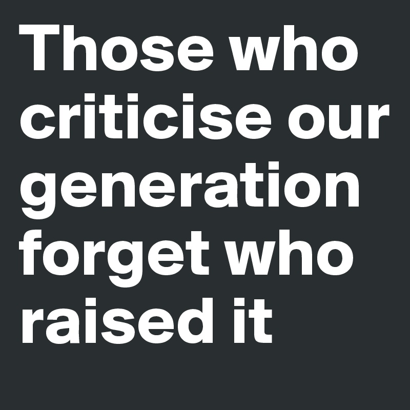 Those who criticise our 
generation forget who raised it