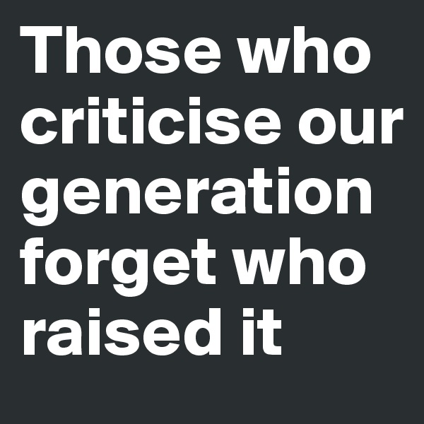 Those who criticise our 
generation forget who raised it