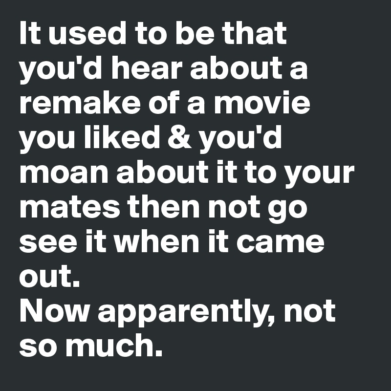 It used to be that you'd hear about a remake of a movie you liked & you'd moan about it to your mates then not go see it when it came out. 
Now apparently, not so much.