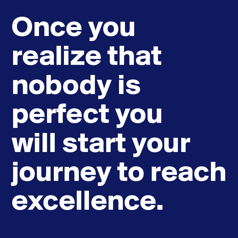 Once you realize that nobody is perfect you 
will start your journey to reach excellence. 