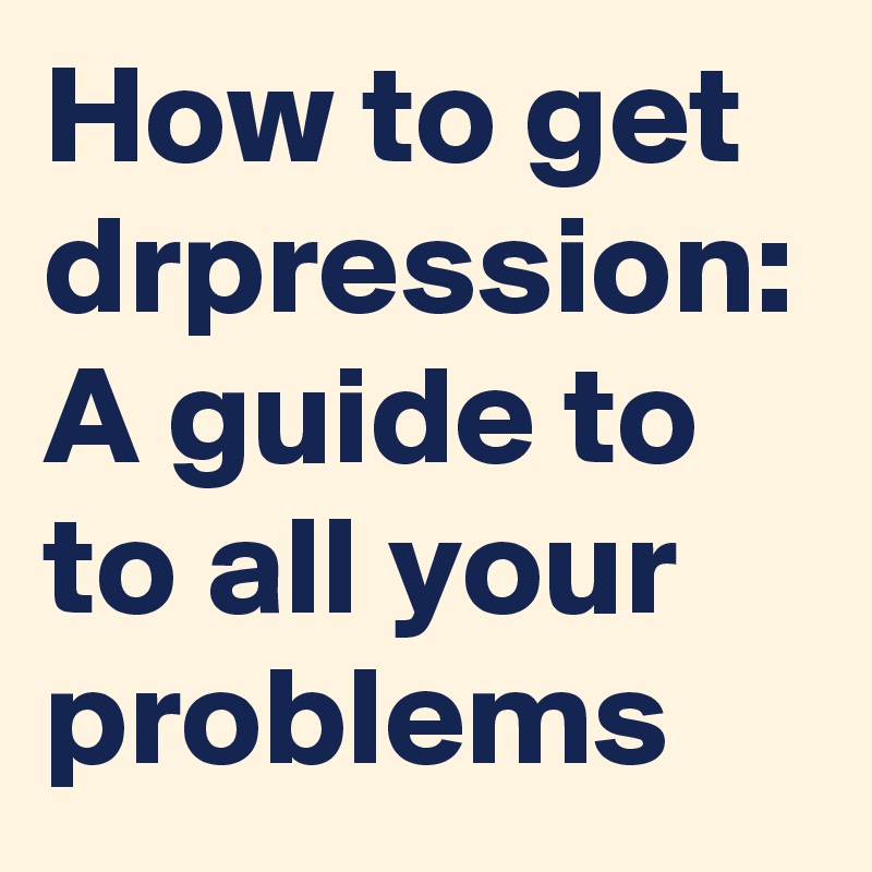 How to get drpression: A guide to to all your problems