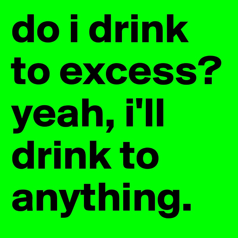 do i drink to excess? yeah, i'll drink to anything.