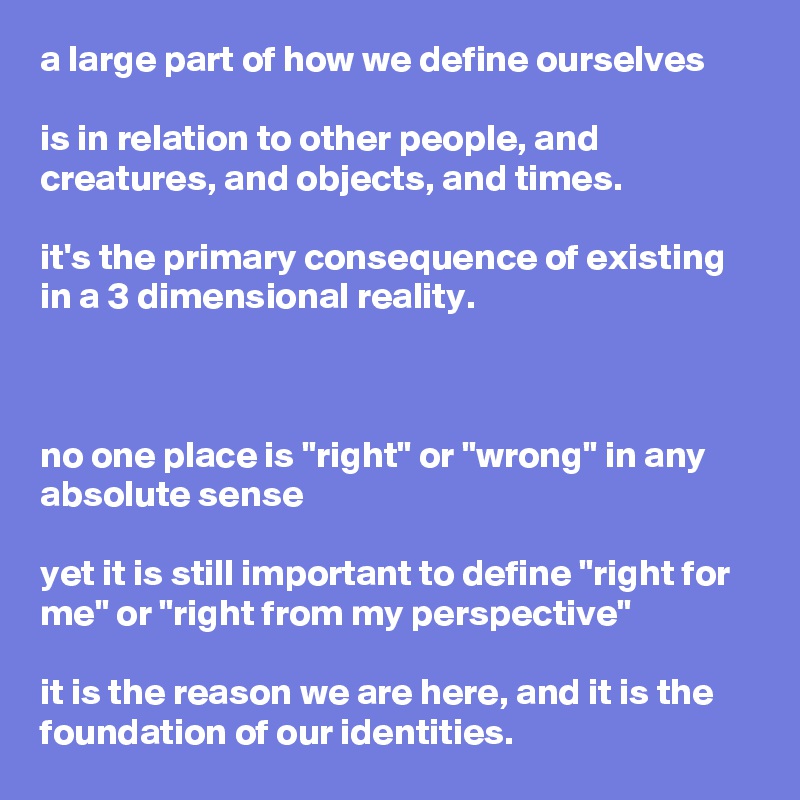 a large part of how we define ourselves

is in relation to other people, and creatures, and objects, and times.

it's the primary consequence of existing in a 3 dimensional reality.



no one place is "right" or "wrong" in any absolute sense

yet it is still important to define "right for me" or "right from my perspective"

it is the reason we are here, and it is the foundation of our identities.