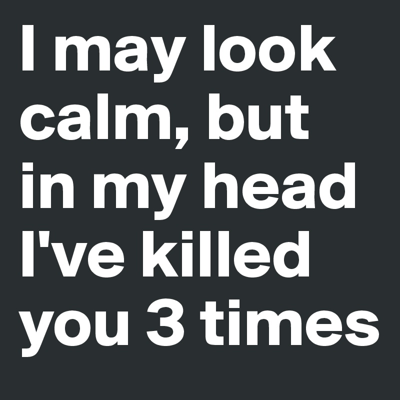 I may look calm, but in my head I've killed you 3 times
