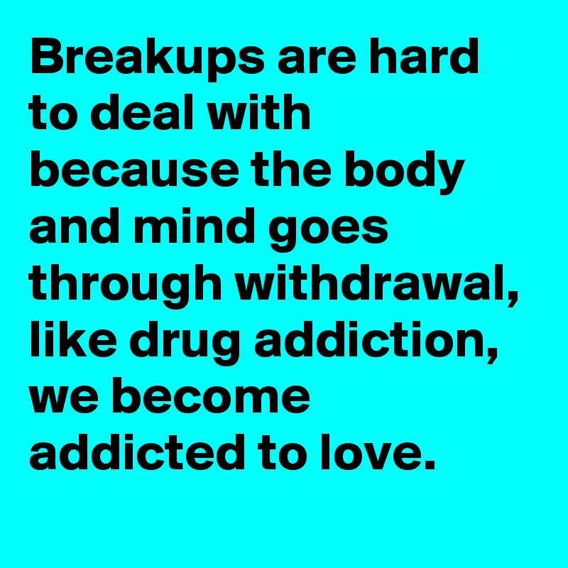 Breakups are hard to deal with because the body and mind goes through withdrawal, like drug addiction, we become addicted to love.