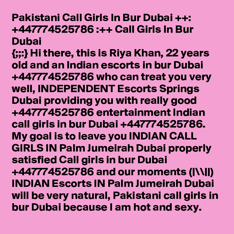 Pakistani Call Girls In Bur Dubai ++: +447774525786 :++ Call Girls In Bur Dubai
{;;:} Hi there, this is Riya Khan, 22 years old and an Indian escorts in bur Dubai +447774525786 who can treat you very well, INDEPENDENT Escorts Springs Dubai providing you with really good +447774525786 entertainment Indian call girls in bur Dubai +447774525786. My goal is to leave you INDIAN CALL GIRLS IN Palm Jumeirah Dubai properly satisfied Call girls in bur Dubai +447774525786 and our moments (|\\||)  INDIAN Escorts IN Palm Jumeirah Dubai will be very natural, Pakistani call girls in bur Dubai because I am hot and sexy.