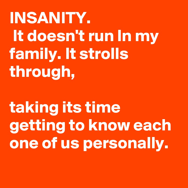 INSANITY.
 It doesn't run ln my family. It strolls through,

taking its time getting to know each one of us personally. 
