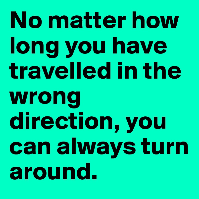 No matter how long you have travelled in the wrong direction, you can always turn around.