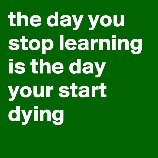 the day you stop learning is the day your start dying
