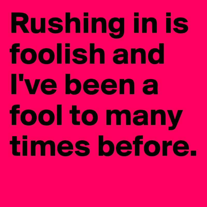 Rushing in is foolish and I've been a fool to many times before.