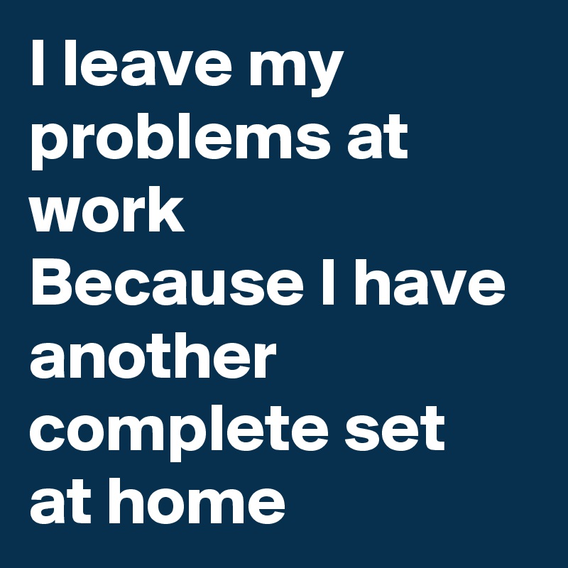 I leave my problems at work 
Because I have another complete set 
at home 