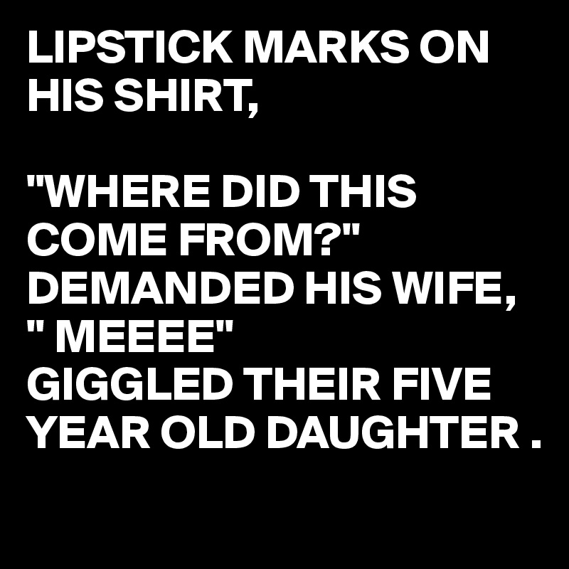 LIPSTICK MARKS ON HIS SHIRT,

"WHERE DID THIS COME FROM?" DEMANDED HIS WIFE,
" MEEEE" 
GIGGLED THEIR FIVE YEAR OLD DAUGHTER .
