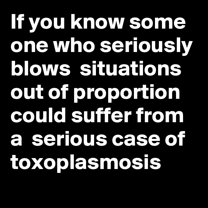 If you know some one who seriously blows  situations out of proportion could suffer from a  serious case of  toxoplasmosis