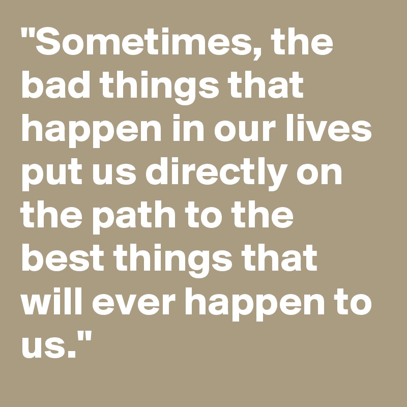 "Sometimes, the bad things that happen in our lives put us directly on the path to the best things that will ever happen to us."