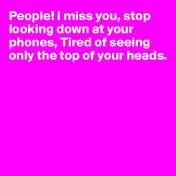 People! I miss you, stop looking down at your phones, Tired of seeing only the top of your heads.






